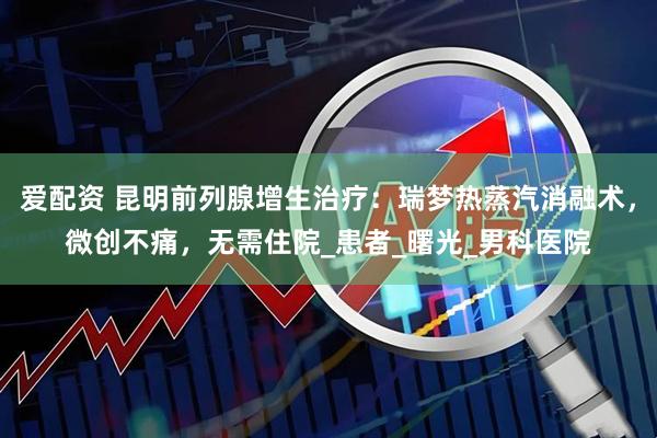 爱配资 昆明前列腺增生治疗：瑞梦热蒸汽消融术，微创不痛，无需住院_患者_曙光_男科医院