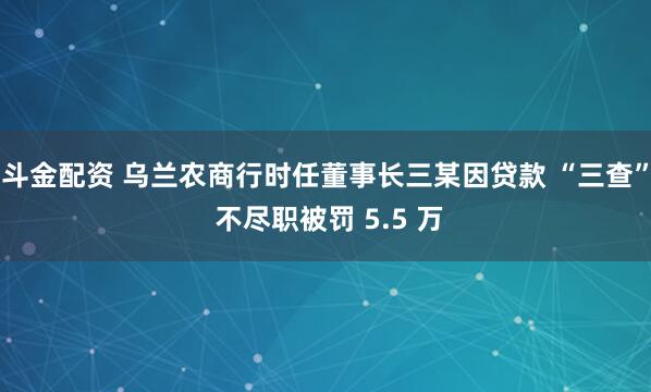 斗金配资 乌兰农商行时任董事长三某因贷款 “三查” 不尽职被罚 5.5 万